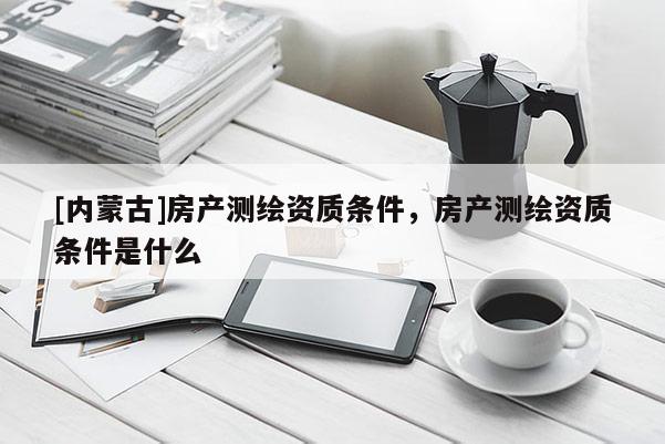 [內蒙古]房產測繪資質條件，房產測繪資質條件是什么