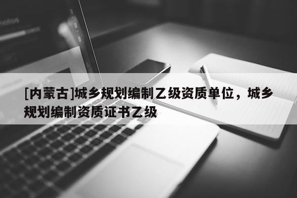 [內蒙古]城鄉規劃編制乙級資質單位，城鄉規劃編制資質證書乙級
