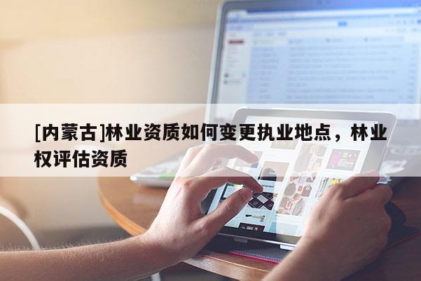 [內蒙古]林業資質如何變更執業地點，林業權評估資質