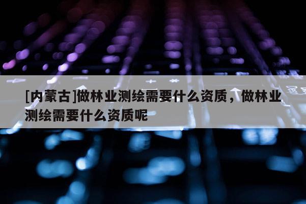 [內(nèi)蒙古]做林業(yè)測繪需要什么資質(zhì)，做林業(yè)測繪需要什么資質(zhì)呢
