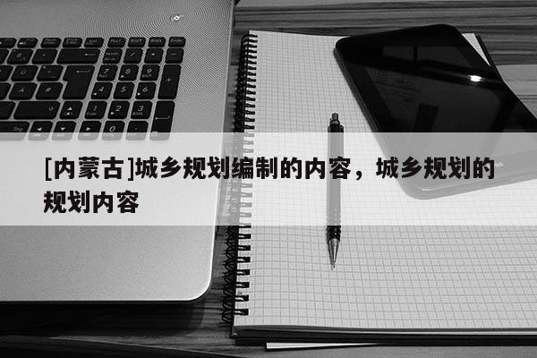 [內蒙古]城鄉規劃編制的內容，城鄉規劃的規劃內容