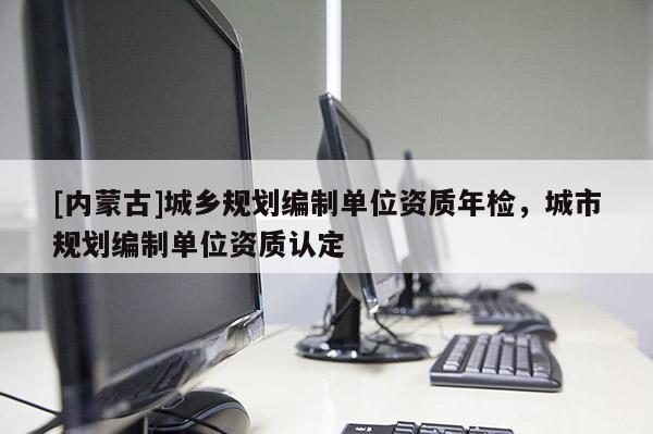 [內蒙古]城鄉規劃編制單位資質年檢，城市規劃編制單位資質認定