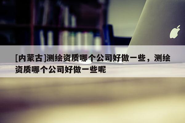 [內(nèi)蒙古]測(cè)繪資質(zhì)哪個(gè)公司好做一些，測(cè)繪資質(zhì)哪個(gè)公司好做一些呢