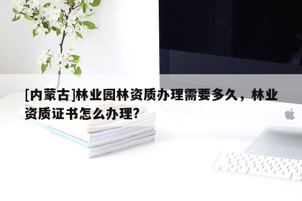 [內蒙古]林業園林資質辦理需要多久，林業資質證書怎么辦理?