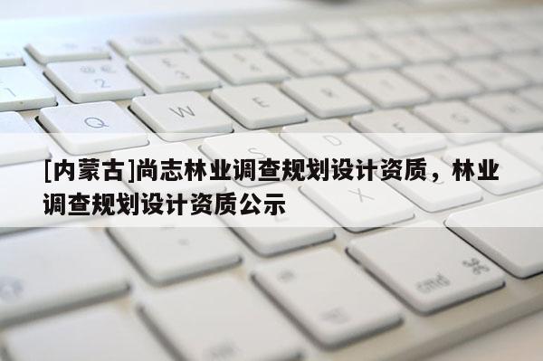 [內(nèi)蒙古]尚志林業(yè)調(diào)查規(guī)劃設(shè)計(jì)資質(zhì)，林業(yè)調(diào)查規(guī)劃設(shè)計(jì)資質(zhì)公示