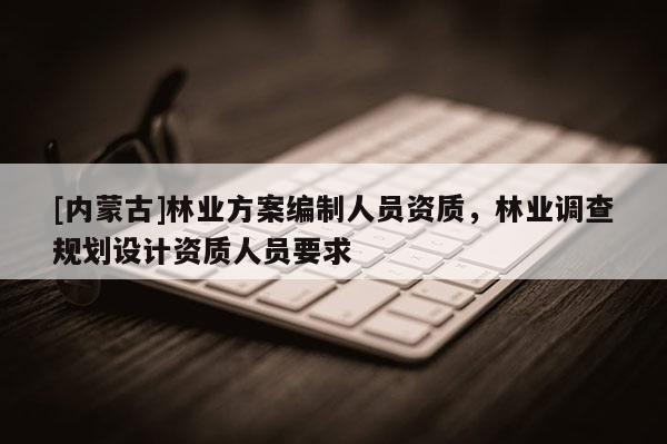 [內蒙古]林業方案編制人員資質，林業調查規劃設計資質人員要求