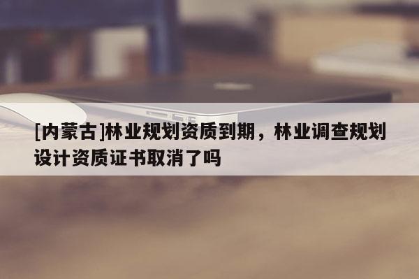 [內蒙古]林業規劃資質到期，林業調查規劃設計資質證書取消了嗎