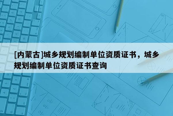 [內蒙古]城鄉規劃編制單位資質證書，城鄉規劃編制單位資質證書查詢