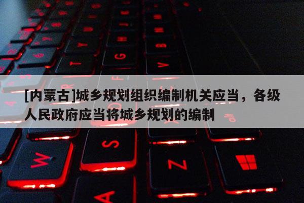 [內蒙古]城鄉規劃組織編制機關應當，各級人民政府應當將城鄉規劃的編制