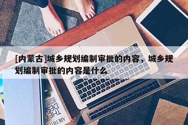 [內蒙古]城鄉規劃編制審批的內容，城鄉規劃編制審批的內容是什么