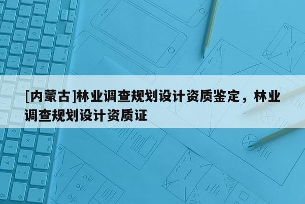 [內(nèi)蒙古]林業(yè)調(diào)查規(guī)劃設(shè)計(jì)資質(zhì)鑒定，林業(yè)調(diào)查規(guī)劃設(shè)計(jì)資質(zhì)證