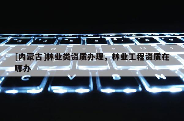 [內蒙古]林業類資質辦理，林業工程資質在哪辦