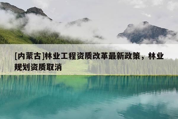 [內(nèi)蒙古]林業(yè)工程資質(zhì)改革最新政策，林業(yè)規(guī)劃資質(zhì)取消