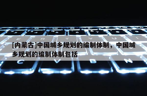[內蒙古]中國城鄉(xiāng)規(guī)劃的編制體制，中國城鄉(xiāng)規(guī)劃的編制體制包括