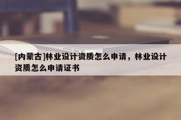 [內蒙古]林業設計資質怎么申請，林業設計資質怎么申請證書
