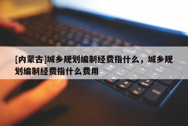[內蒙古]城鄉規劃編制經費指什么，城鄉規劃編制經費指什么費用