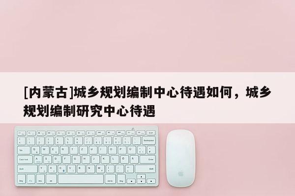 [內(nèi)蒙古]城鄉(xiāng)規(guī)劃編制中心待遇如何，城鄉(xiāng)規(guī)劃編制研究中心待遇