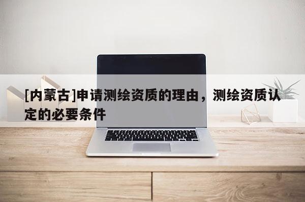[內(nèi)蒙古]申請測繪資質(zhì)的理由，測繪資質(zhì)認(rèn)定的必要條件