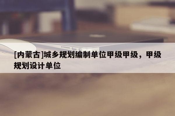 [內蒙古]城鄉規劃編制單位甲級甲級，甲級規劃設計單位
