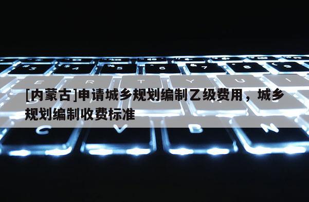 [內蒙古]申請城鄉(xiāng)規(guī)劃編制乙級費用，城鄉(xiāng)規(guī)劃編制收費標準