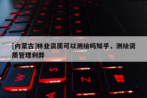 [內蒙古]林業資質可以測繪嗎知乎，測繪資質管理利弊