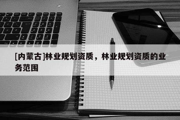 [內(nèi)蒙古]林業(yè)規(guī)劃資質(zhì)，林業(yè)規(guī)劃資質(zhì)的業(yè)務(wù)范圍