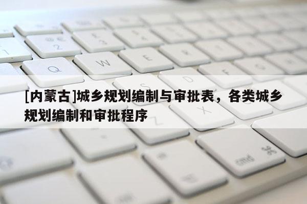 [內(nèi)蒙古]城鄉(xiāng)規(guī)劃編制與審批表，各類城鄉(xiāng)規(guī)劃編制和審批程序