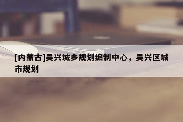 [內蒙古]吳興城鄉規劃編制中心，吳興區城市規劃