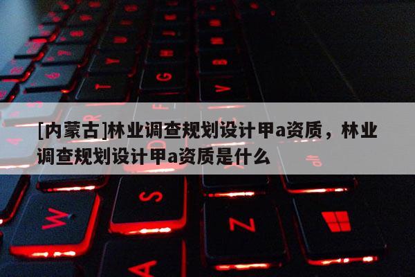 [內(nèi)蒙古]林業(yè)調(diào)查規(guī)劃設(shè)計甲a資質(zhì)，林業(yè)調(diào)查規(guī)劃設(shè)計甲a資質(zhì)是什么