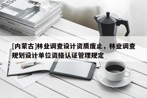 [內蒙古]林業調查設計資質廢止，林業調查規劃設計單位資格認證管理規定