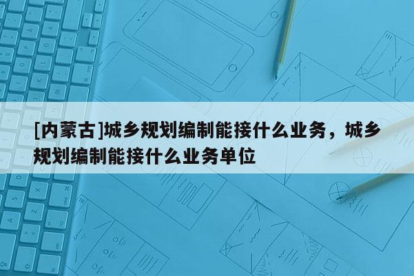 [內蒙古]城鄉規劃編制能接什么業務，城鄉規劃編制能接什么業務單位