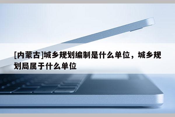 [內蒙古]城鄉規劃編制是什么單位，城鄉規劃局屬于什么單位