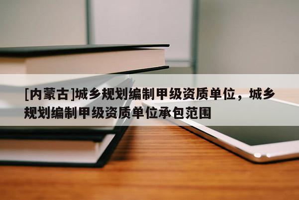 [內蒙古]城鄉規劃編制甲級資質單位，城鄉規劃編制甲級資質單位承包范圍