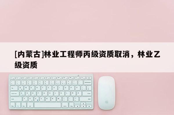 [內蒙古]林業工程師丙級資質取消，林業乙級資質