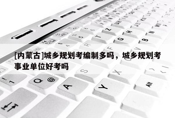 [內蒙古]城鄉規劃考編制多嗎，城鄉規劃考事業單位好考嗎