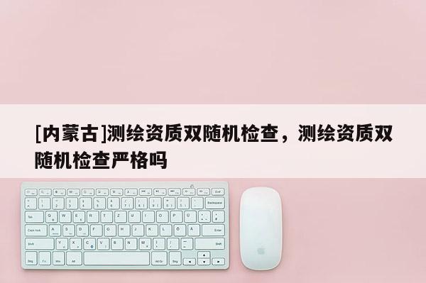 [內(nèi)蒙古]測繪資質(zhì)雙隨機檢查，測繪資質(zhì)雙隨機檢查嚴格嗎