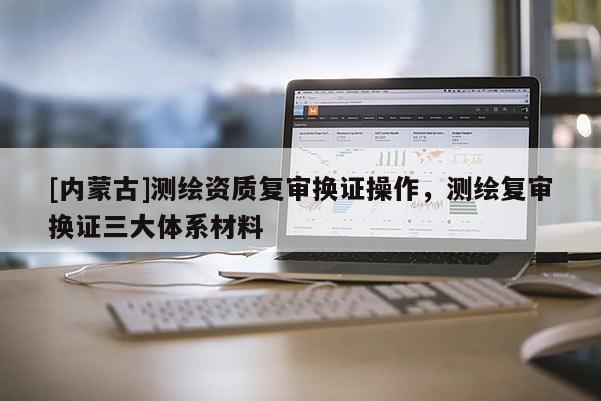 [內(nèi)蒙古]測繪資質(zhì)復(fù)審換證操作，測繪復(fù)審換證三大體系材料