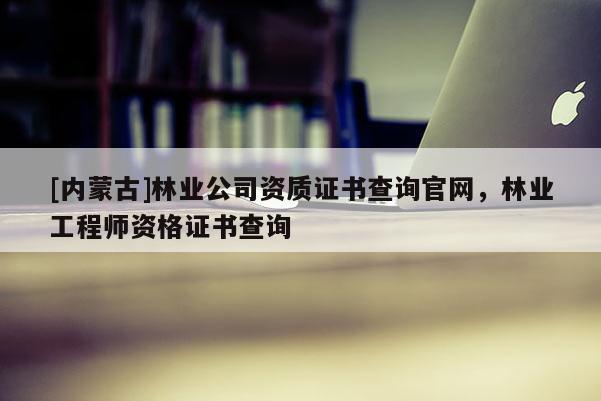 [內(nèi)蒙古]林業(yè)公司資質(zhì)證書查詢官網(wǎng)，林業(yè)工程師資格證書查詢