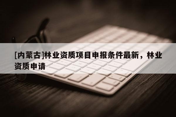 [內蒙古]林業資質項目申報條件最新，林業資質申請