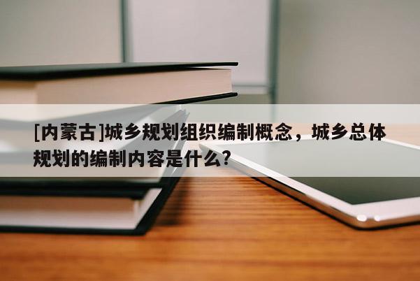 [內(nèi)蒙古]城鄉(xiāng)規(guī)劃組織編制概念，城鄉(xiāng)總體規(guī)劃的編制內(nèi)容是什么?