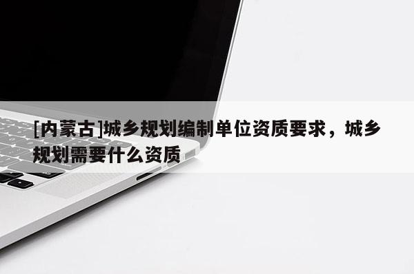 [內蒙古]城鄉規劃編制單位資質要求，城鄉規劃需要什么資質
