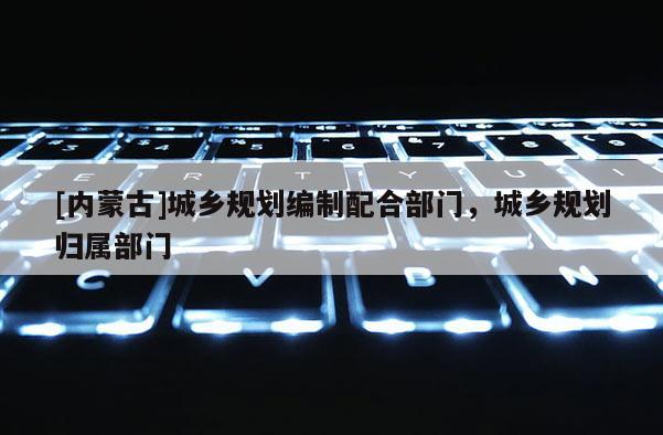 [內蒙古]城鄉規劃編制配合部門，城鄉規劃歸屬部門
