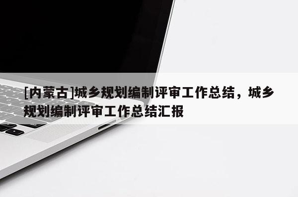 [內(nèi)蒙古]城鄉(xiāng)規(guī)劃編制評審工作總結(jié)，城鄉(xiāng)規(guī)劃編制評審工作總結(jié)匯報