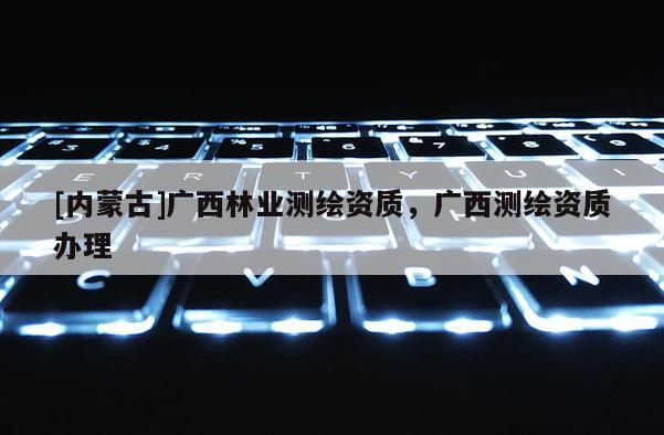[內蒙古]廣西林業測繪資質，廣西測繪資質辦理