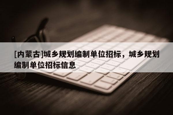 [內(nèi)蒙古]城鄉(xiāng)規(guī)劃編制單位招標(biāo)，城鄉(xiāng)規(guī)劃編制單位招標(biāo)信息