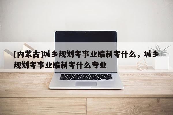 [內(nèi)蒙古]城鄉(xiāng)規(guī)劃考事業(yè)編制考什么，城鄉(xiāng)規(guī)劃考事業(yè)編制考什么專業(yè)