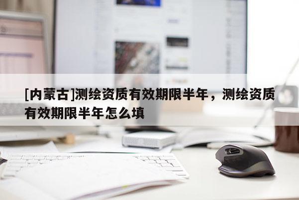 [內蒙古]測繪資質有效期限半年，測繪資質有效期限半年怎么填