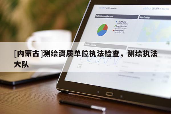 [內(nèi)蒙古]測(cè)繪資質(zhì)單位執(zhí)法檢查，測(cè)繪執(zhí)法大隊(duì)