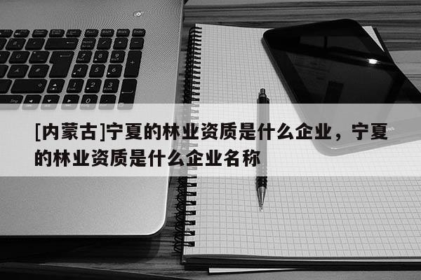 [內蒙古]寧夏的林業資質是什么企業，寧夏的林業資質是什么企業名稱