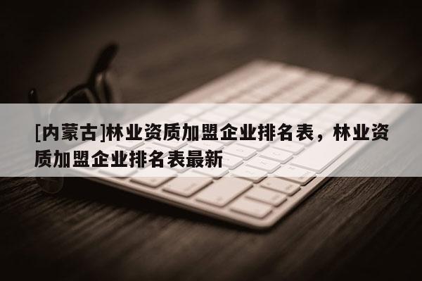 [內蒙古]林業資質加盟企業排名表，林業資質加盟企業排名表最新